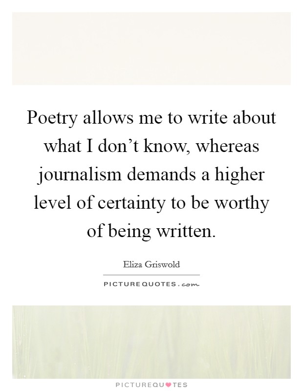 Poetry allows me to write about what I don't know, whereas journalism demands a higher level of certainty to be worthy of being written. Picture Quote #1