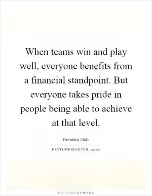 When teams win and play well, everyone benefits from a financial standpoint. But everyone takes pride in people being able to achieve at that level Picture Quote #1