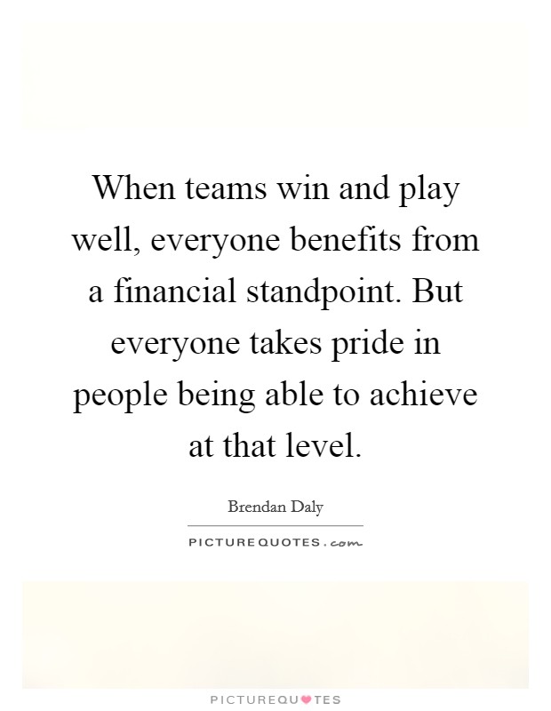 When teams win and play well, everyone benefits from a financial standpoint. But everyone takes pride in people being able to achieve at that level. Picture Quote #1