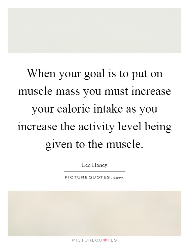When your goal is to put on muscle mass you must increase your calorie intake as you increase the activity level being given to the muscle. Picture Quote #1