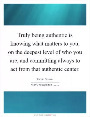 Truly being authentic is knowing what matters to you, on the deepest level of who you are, and committing always to act from that authentic center Picture Quote #1