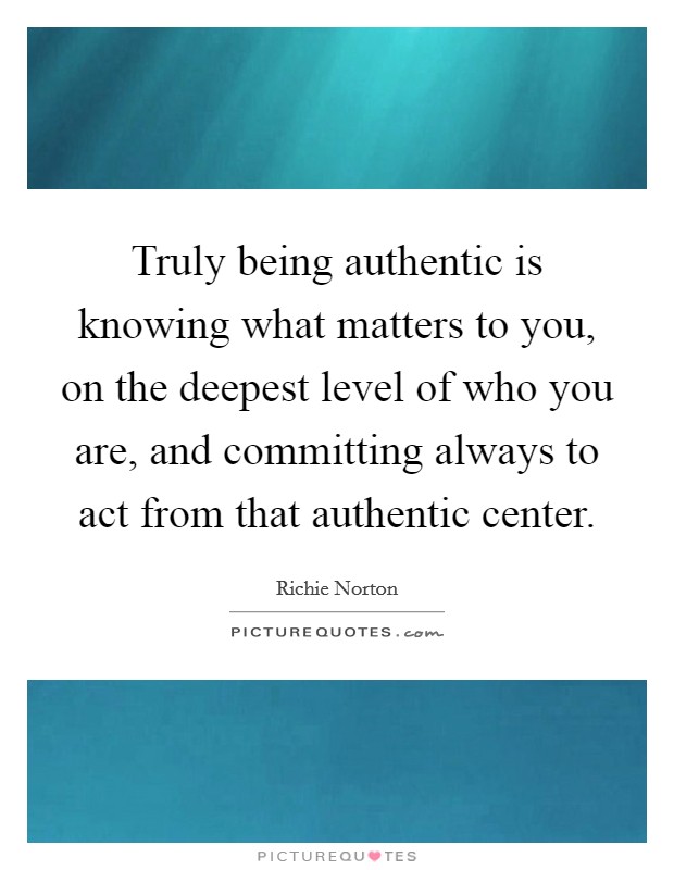 Truly being authentic is knowing what matters to you, on the deepest level of who you are, and committing always to act from that authentic center. Picture Quote #1