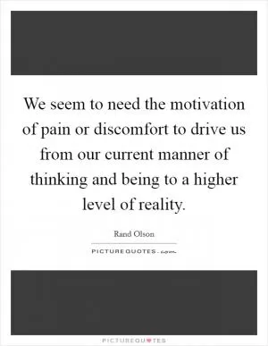 We seem to need the motivation of pain or discomfort to drive us from our current manner of thinking and being to a higher level of reality Picture Quote #1