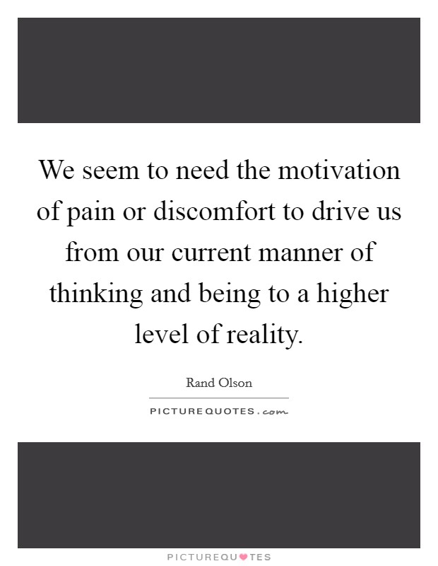 We seem to need the motivation of pain or discomfort to drive us from our current manner of thinking and being to a higher level of reality. Picture Quote #1