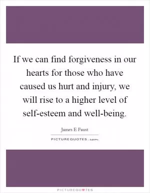If we can find forgiveness in our hearts for those who have caused us hurt and injury, we will rise to a higher level of self-esteem and well-being Picture Quote #1