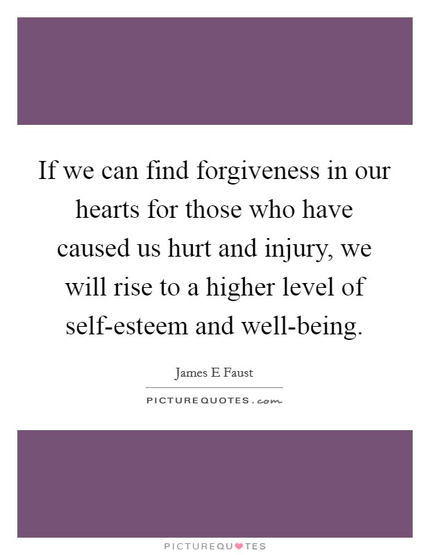 If we can find forgiveness in our hearts for those who have caused us hurt and injury, we will rise to a higher level of self-esteem and well-being. Picture Quote #1