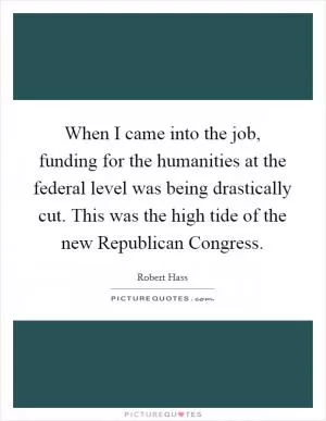 When I came into the job, funding for the humanities at the federal level was being drastically cut. This was the high tide of the new Republican Congress Picture Quote #1