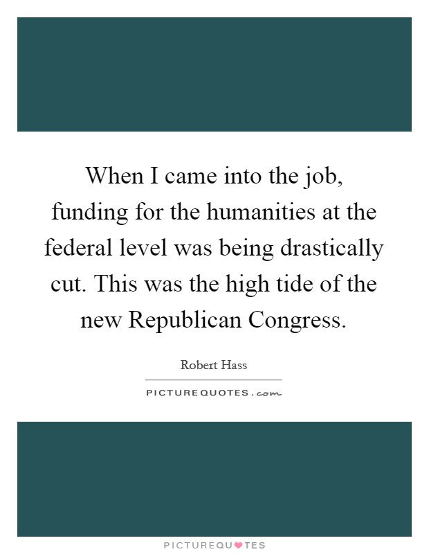 When I came into the job, funding for the humanities at the federal level was being drastically cut. This was the high tide of the new Republican Congress. Picture Quote #1