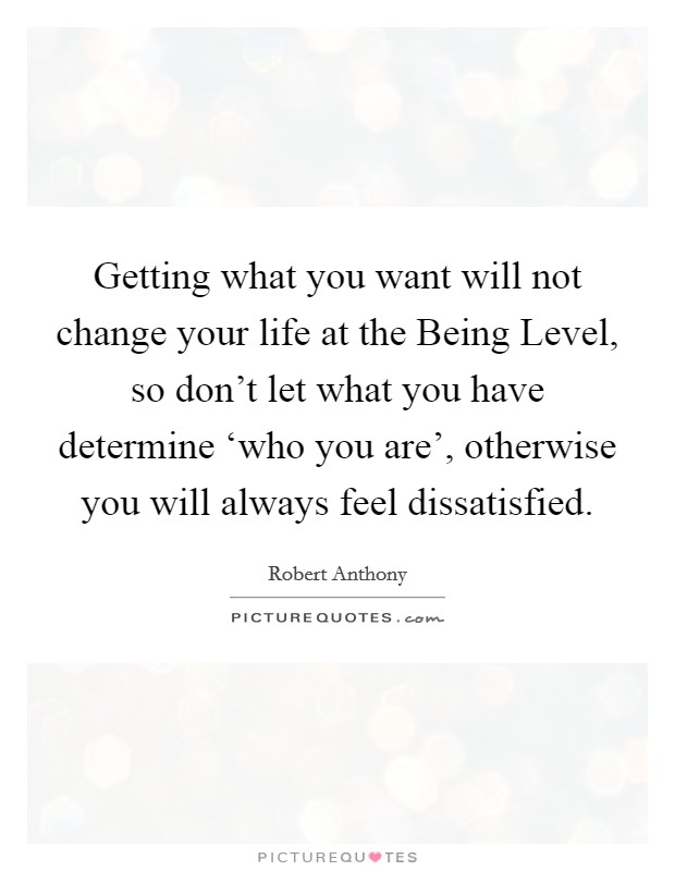 Getting what you want will not change your life at the Being Level, so don't let what you have determine ‘who you are', otherwise you will always feel dissatisfied. Picture Quote #1