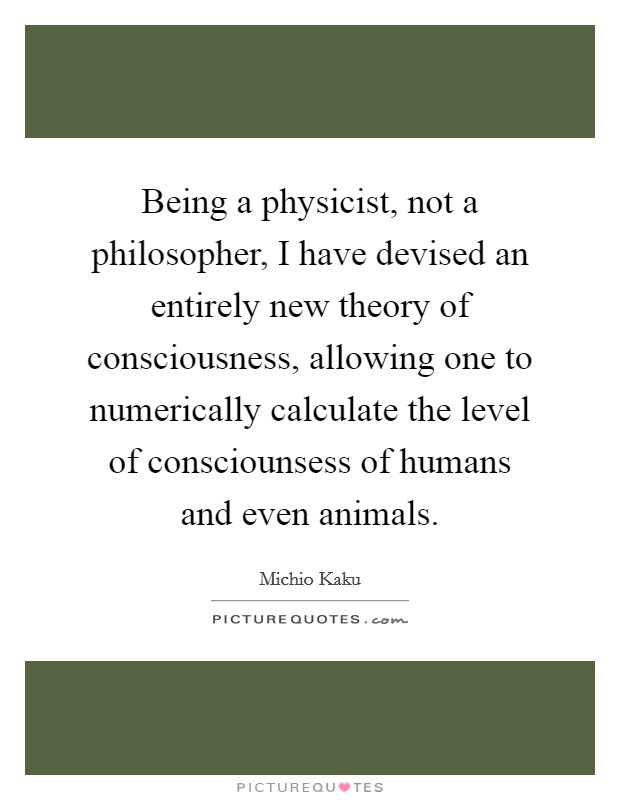 Being a physicist, not a philosopher, I have devised an entirely new theory of consciousness, allowing one to numerically calculate the level of consciounsess of humans and even animals. Picture Quote #1