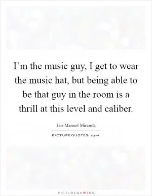 I’m the music guy, I get to wear the music hat, but being able to be that guy in the room is a thrill at this level and caliber Picture Quote #1
