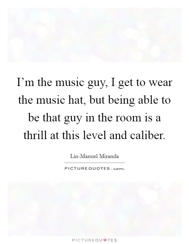 I'm the music guy, I get to wear the music hat, but being able to be that guy in the room is a thrill at this level and caliber. Picture Quote #1