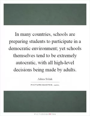 In many countries, schools are preparing students to participate in a democratic environment; yet schools themselves tend to be extremely autocratic, with all high-level decisions being made by adults Picture Quote #1
