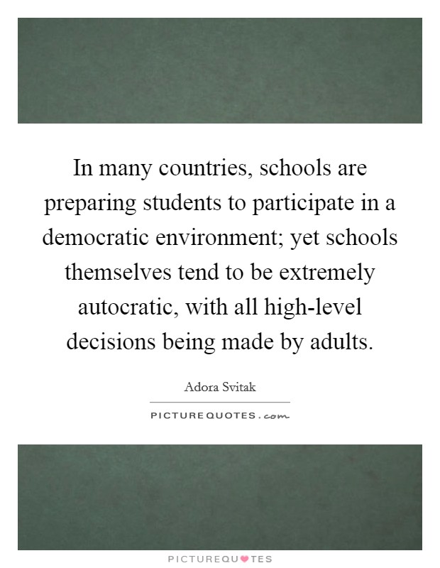 In many countries, schools are preparing students to participate in a democratic environment; yet schools themselves tend to be extremely autocratic, with all high-level decisions being made by adults. Picture Quote #1