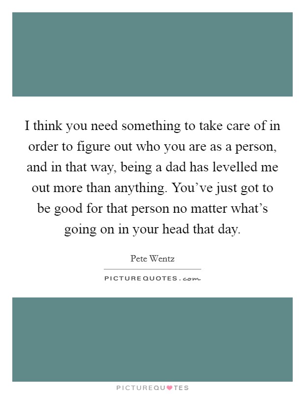 I think you need something to take care of in order to figure out who you are as a person, and in that way, being a dad has levelled me out more than anything. You've just got to be good for that person no matter what's going on in your head that day. Picture Quote #1
