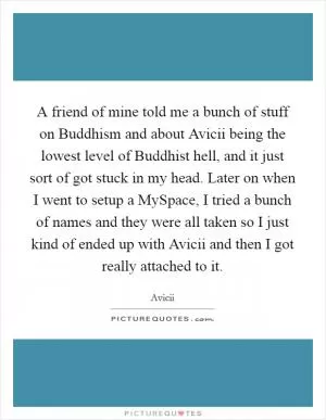 A friend of mine told me a bunch of stuff on Buddhism and about Avicii being the lowest level of Buddhist hell, and it just sort of got stuck in my head. Later on when I went to setup a MySpace, I tried a bunch of names and they were all taken so I just kind of ended up with Avicii and then I got really attached to it Picture Quote #1