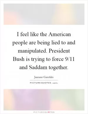 I feel like the American people are being lied to and manipulated. President Bush is trying to force 9/11 and Saddam together Picture Quote #1