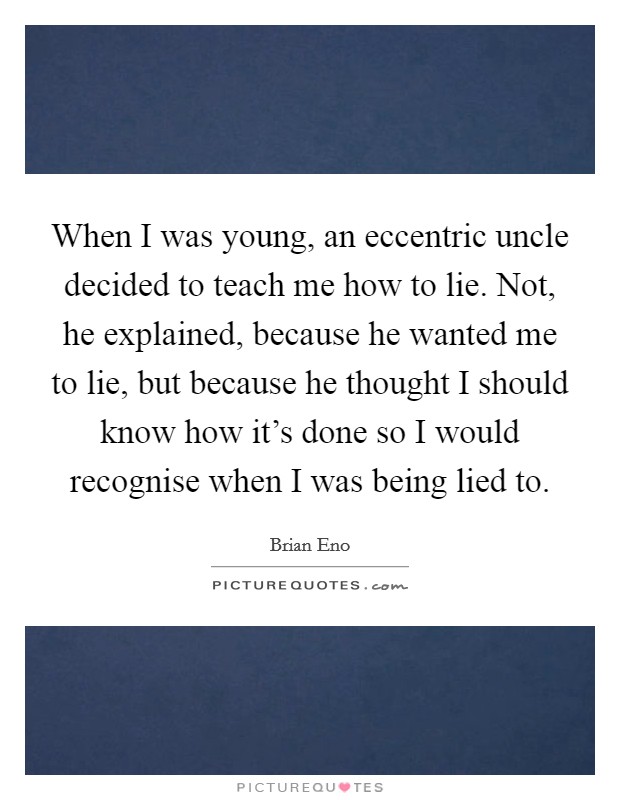 When I was young, an eccentric uncle decided to teach me how to lie. Not, he explained, because he wanted me to lie, but because he thought I should know how it's done so I would recognise when I was being lied to. Picture Quote #1