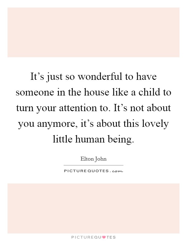 It's just so wonderful to have someone in the house like a child to turn your attention to. It's not about you anymore, it's about this lovely little human being. Picture Quote #1