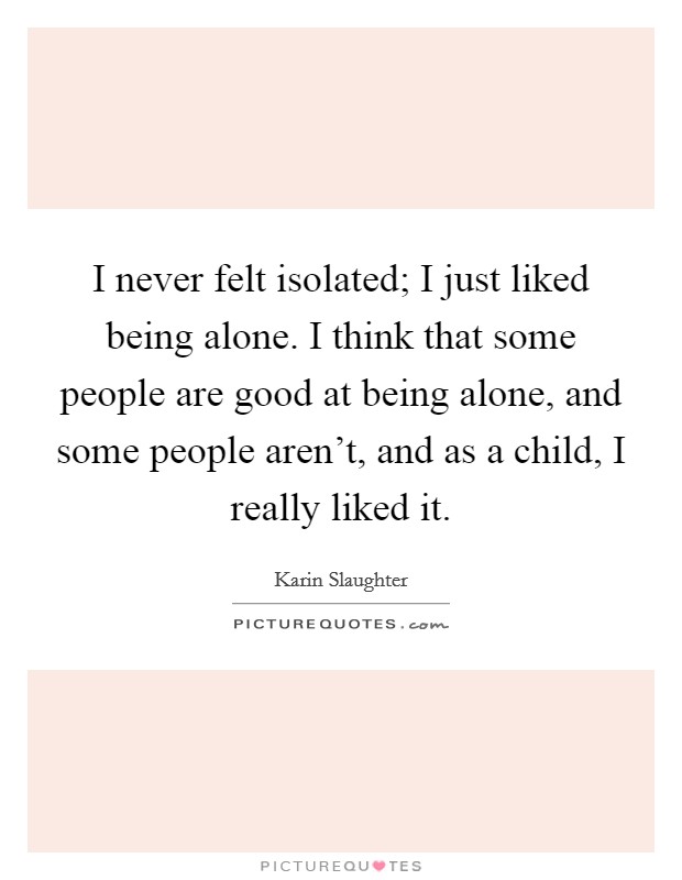 I never felt isolated; I just liked being alone. I think that some people are good at being alone, and some people aren't, and as a child, I really liked it. Picture Quote #1