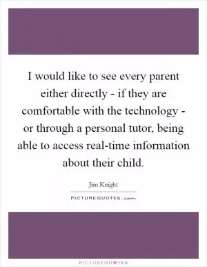 I would like to see every parent either directly - if they are comfortable with the technology - or through a personal tutor, being able to access real-time information about their child Picture Quote #1
