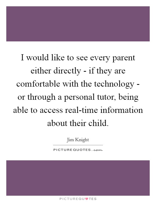 I would like to see every parent either directly - if they are comfortable with the technology - or through a personal tutor, being able to access real-time information about their child. Picture Quote #1