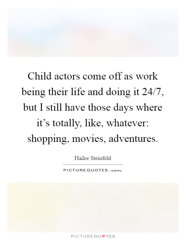 Child actors come off as work being their life and doing it 24/7, but I still have those days where it's totally, like, whatever: shopping, movies, adventures. Picture Quote #1
