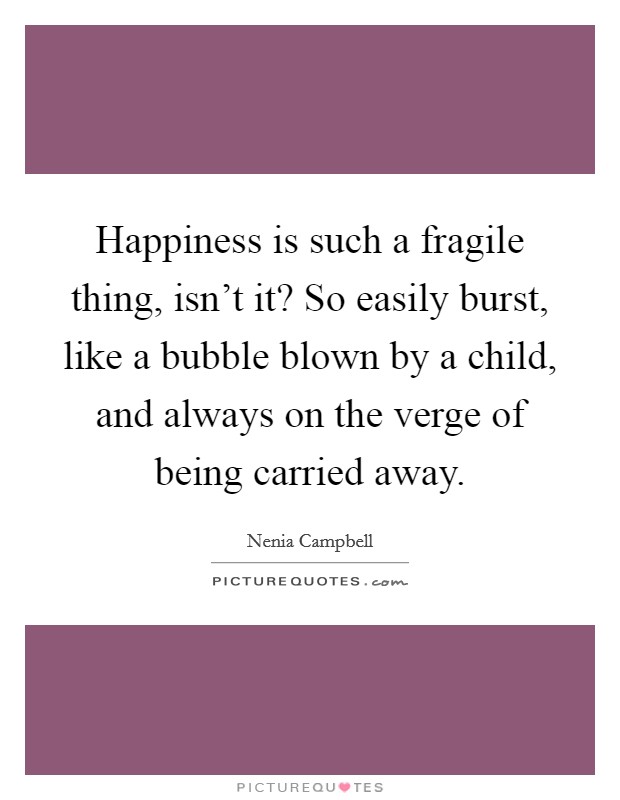 Happiness is such a fragile thing, isn't it? So easily burst, like a bubble blown by a child, and always on the verge of being carried away. Picture Quote #1