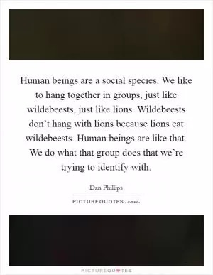 Human beings are a social species. We like to hang together in groups, just like wildebeests, just like lions. Wildebeests don’t hang with lions because lions eat wildebeests. Human beings are like that. We do what that group does that we’re trying to identify with Picture Quote #1