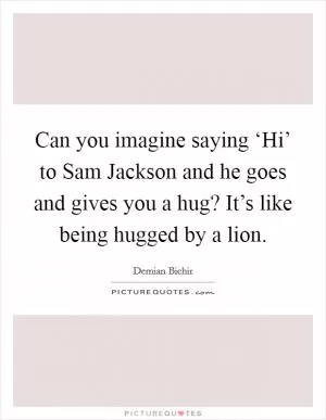 Can you imagine saying ‘Hi’ to Sam Jackson and he goes and gives you a hug? It’s like being hugged by a lion Picture Quote #1