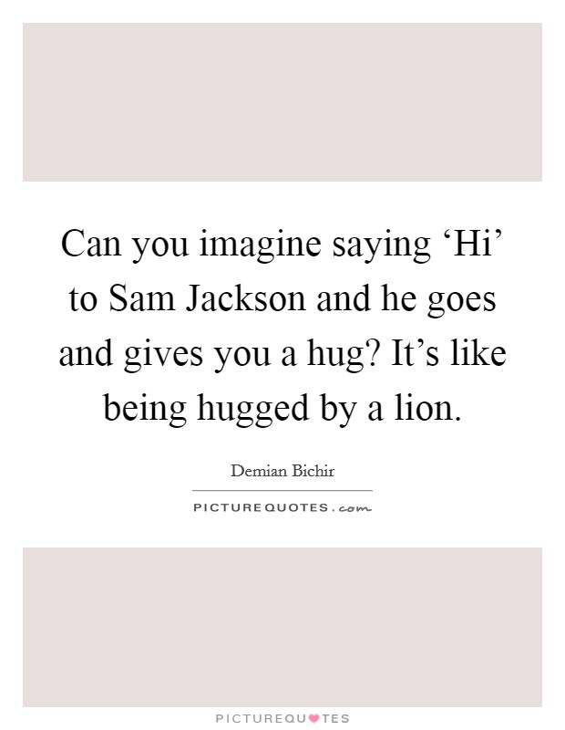 Can you imagine saying ‘Hi' to Sam Jackson and he goes and gives you a hug? It's like being hugged by a lion. Picture Quote #1