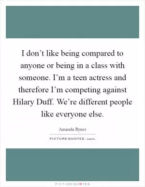 I don’t like being compared to anyone or being in a class with someone. I’m a teen actress and therefore I’m competing against Hilary Duff. We’re different people like everyone else Picture Quote #1