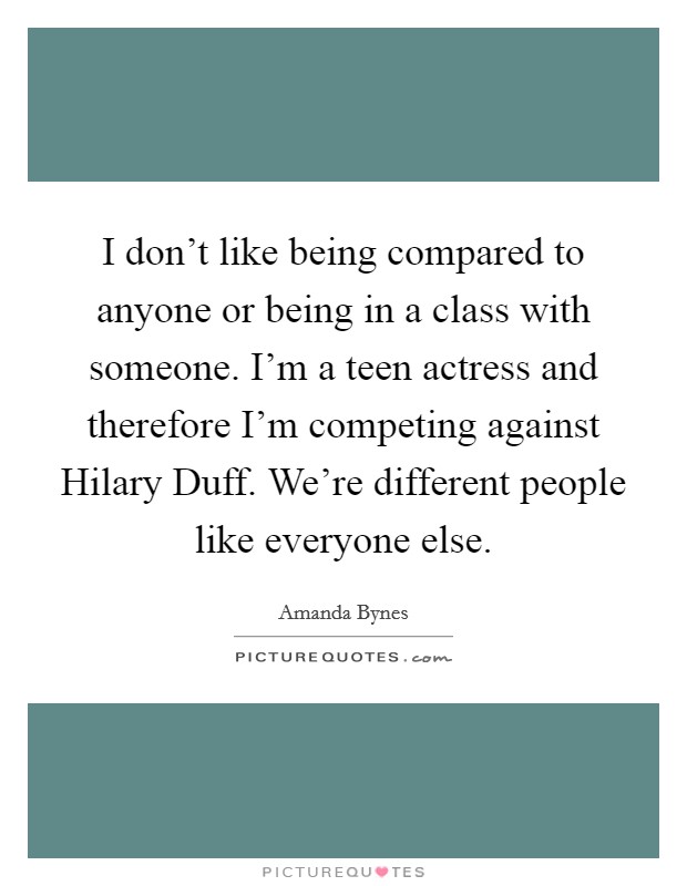 I don't like being compared to anyone or being in a class with someone. I'm a teen actress and therefore I'm competing against Hilary Duff. We're different people like everyone else. Picture Quote #1