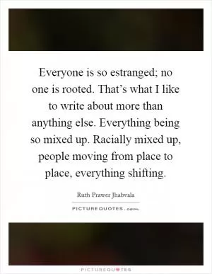 Everyone is so estranged; no one is rooted. That’s what I like to write about more than anything else. Everything being so mixed up. Racially mixed up, people moving from place to place, everything shifting Picture Quote #1
