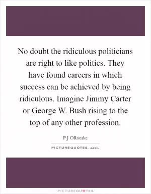 No doubt the ridiculous politicians are right to like politics. They have found careers in which success can be achieved by being ridiculous. Imagine Jimmy Carter or George W. Bush rising to the top of any other profession Picture Quote #1