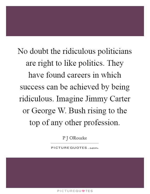 No doubt the ridiculous politicians are right to like politics. They have found careers in which success can be achieved by being ridiculous. Imagine Jimmy Carter or George W. Bush rising to the top of any other profession. Picture Quote #1