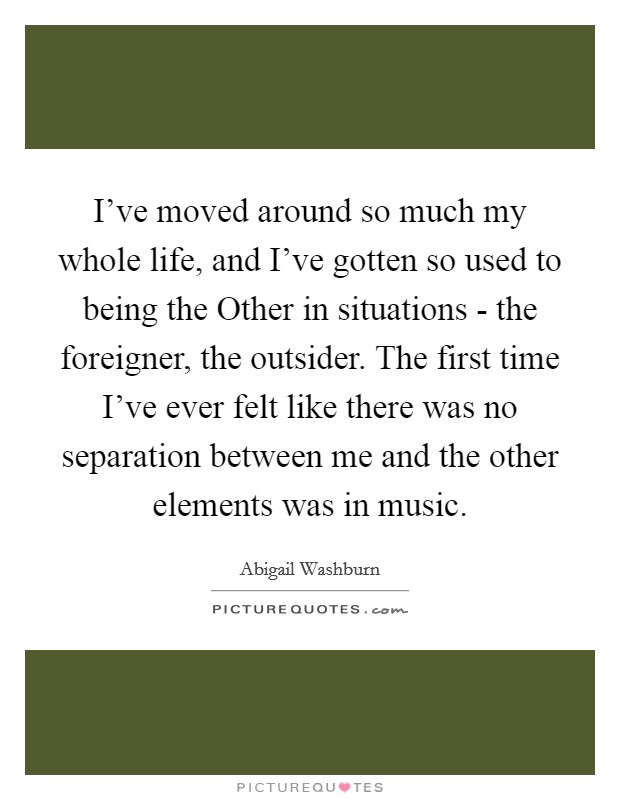 I've moved around so much my whole life, and I've gotten so used to being the Other in situations - the foreigner, the outsider. The first time I've ever felt like there was no separation between me and the other elements was in music. Picture Quote #1