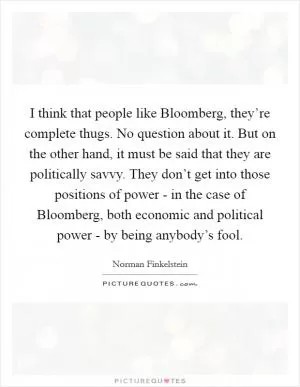 I think that people like Bloomberg, they’re complete thugs. No question about it. But on the other hand, it must be said that they are politically savvy. They don’t get into those positions of power - in the case of Bloomberg, both economic and political power - by being anybody’s fool Picture Quote #1