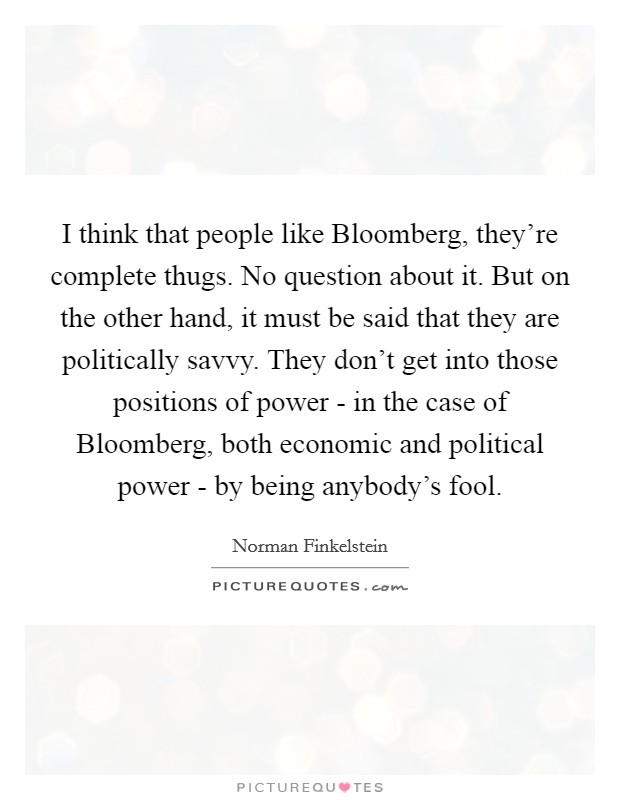 I think that people like Bloomberg, they're complete thugs. No question about it. But on the other hand, it must be said that they are politically savvy. They don't get into those positions of power - in the case of Bloomberg, both economic and political power - by being anybody's fool. Picture Quote #1