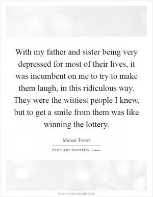 With my father and sister being very depressed for most of their lives, it was incumbent on me to try to make them laugh, in this ridiculous way. They were the wittiest people I knew, but to get a smile from them was like winning the lottery Picture Quote #1