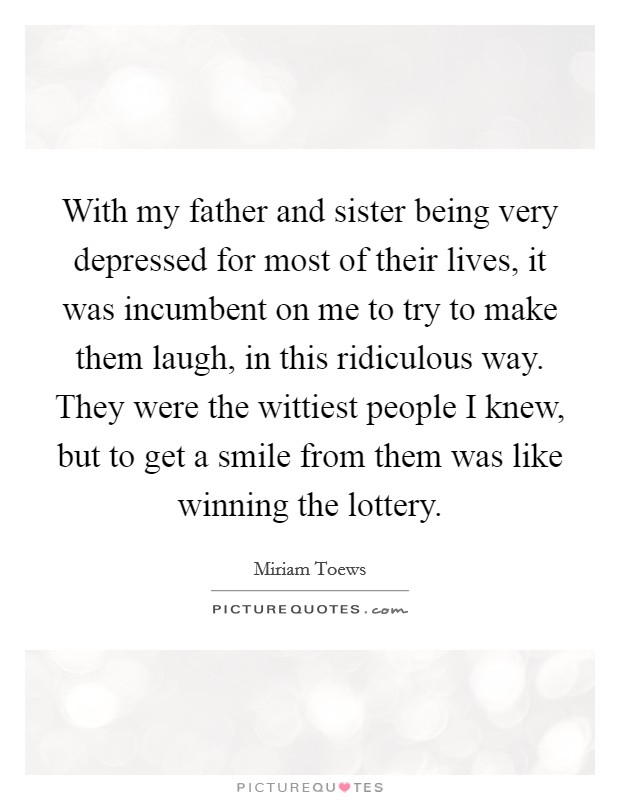 With my father and sister being very depressed for most of their lives, it was incumbent on me to try to make them laugh, in this ridiculous way. They were the wittiest people I knew, but to get a smile from them was like winning the lottery. Picture Quote #1