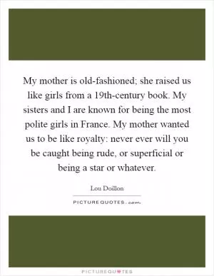 My mother is old-fashioned; she raised us like girls from a 19th-century book. My sisters and I are known for being the most polite girls in France. My mother wanted us to be like royalty: never ever will you be caught being rude, or superficial or being a star or whatever Picture Quote #1