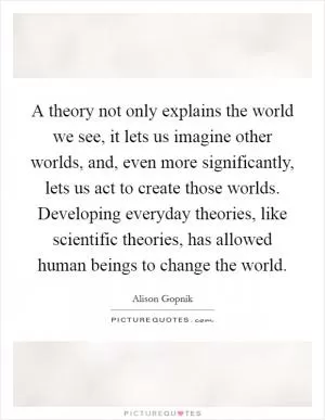 A theory not only explains the world we see, it lets us imagine other worlds, and, even more significantly, lets us act to create those worlds. Developing everyday theories, like scientific theories, has allowed human beings to change the world Picture Quote #1