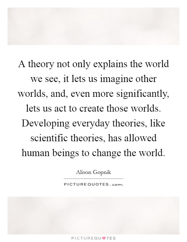 A theory not only explains the world we see, it lets us imagine other worlds, and, even more significantly, lets us act to create those worlds. Developing everyday theories, like scientific theories, has allowed human beings to change the world. Picture Quote #1