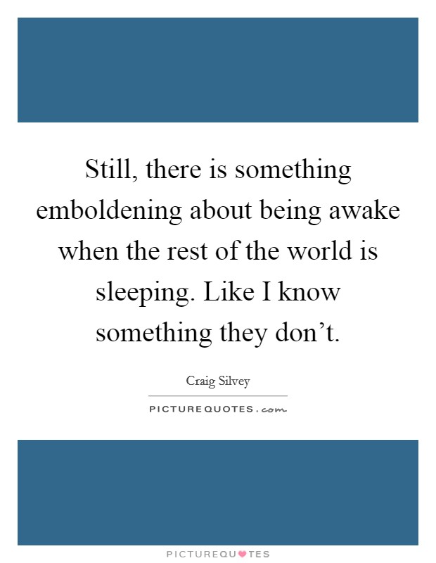 Still, there is something emboldening about being awake when the rest of the world is sleeping. Like I know something they don't. Picture Quote #1