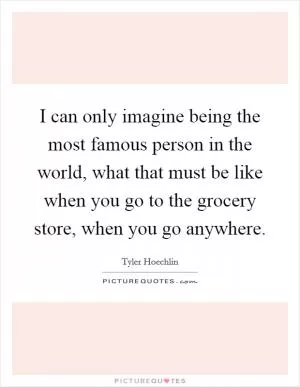 I can only imagine being the most famous person in the world, what that must be like when you go to the grocery store, when you go anywhere Picture Quote #1