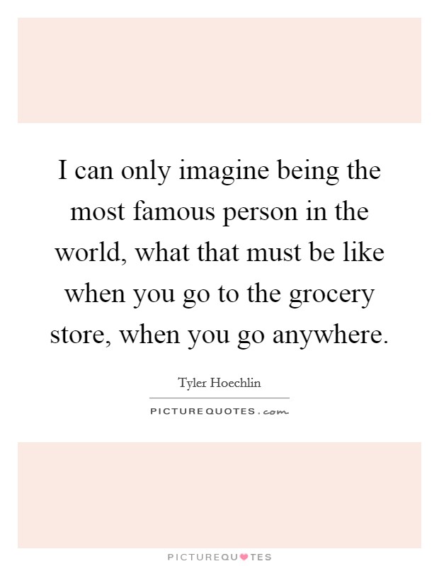 I can only imagine being the most famous person in the world, what that must be like when you go to the grocery store, when you go anywhere. Picture Quote #1