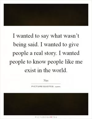 I wanted to say what wasn’t being said. I wanted to give people a real story. I wanted people to know people like me exist in the world Picture Quote #1