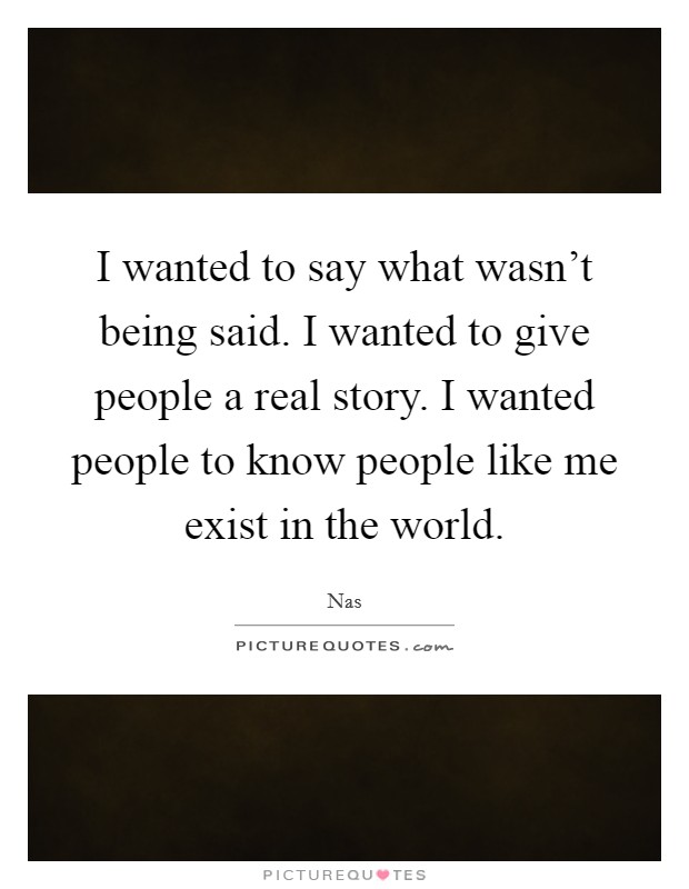 I wanted to say what wasn't being said. I wanted to give people a real story. I wanted people to know people like me exist in the world. Picture Quote #1