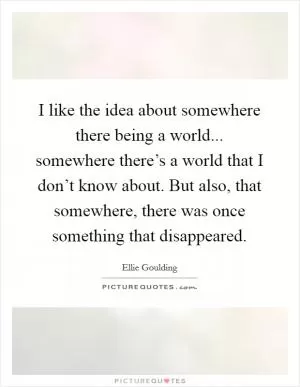 I like the idea about somewhere there being a world... somewhere there’s a world that I don’t know about. But also, that somewhere, there was once something that disappeared Picture Quote #1